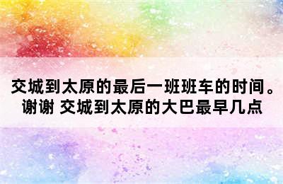 交城到太原的最后一班班车的时间。谢谢 交城到太原的大巴最早几点